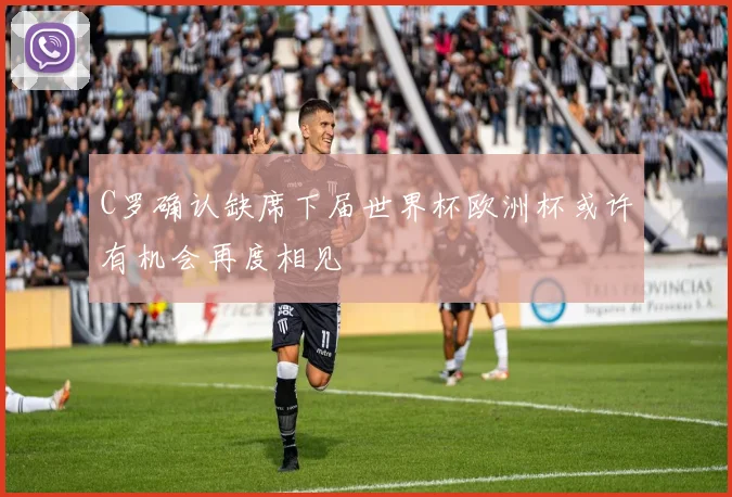 C罗确认缺席下届世界杯欧洲杯或许有机会再度相见