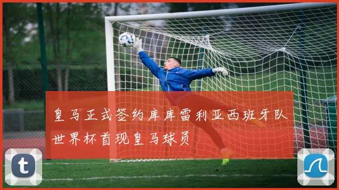 皇马正式签约库库雷利亚西班牙队世界杯首现皇马球员