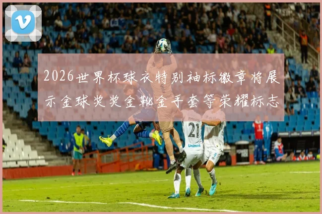 2026世界杯球衣特别袖标徽章将展示金球奖奖金靴金手套等荣耀标志