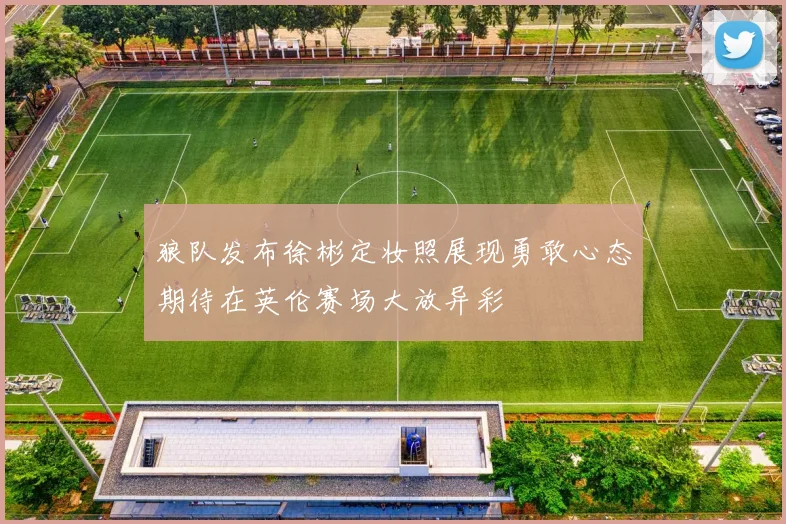 狼队发布徐彬定妆照展现勇敢心态期待在英伦赛场大放异彩
