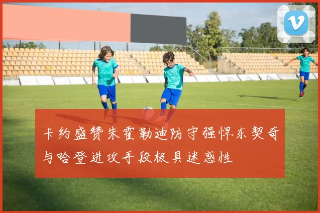 卡约盛赞朱霍勒迪防守强悍东契奇与哈登进攻手段极具迷惑性