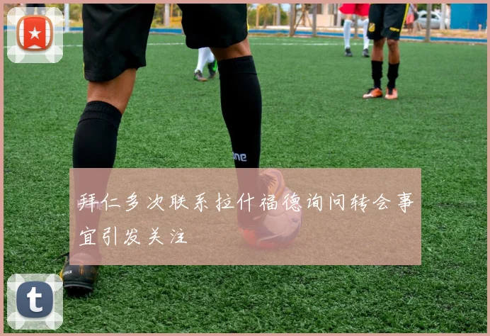 拜仁多次联系拉什福德询问转会事宜引发关注