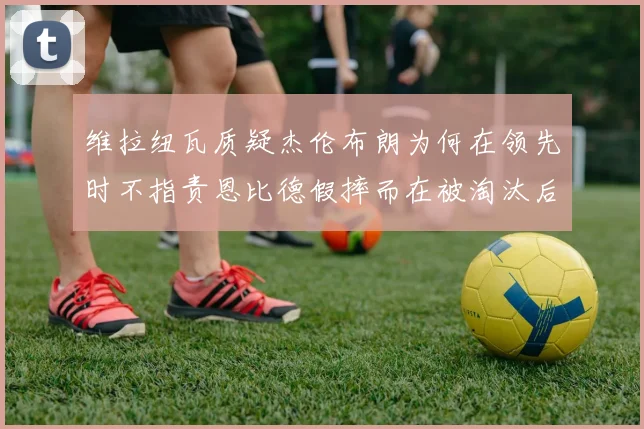 维拉纽瓦质疑杰伦布朗为何在领先时不指责恩比德假摔而在被淘汰后才发声