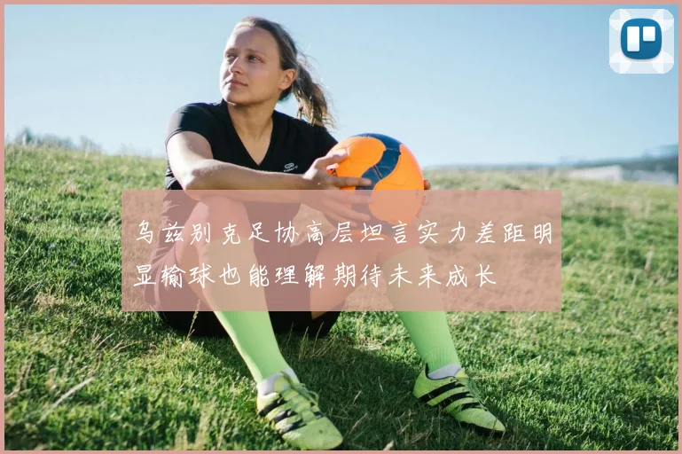 乌兹别克足协高层坦言实力差距明显输球也能理解期待未来成长