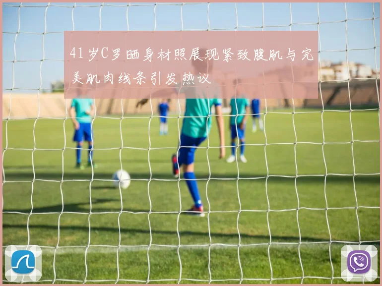 41岁C罗晒身材照展现紧致腹肌与完美肌肉线条引发热议