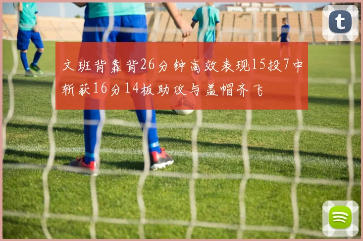 文班背靠背26分钟高效表现15投7中斩获16分14板助攻与盖帽齐飞