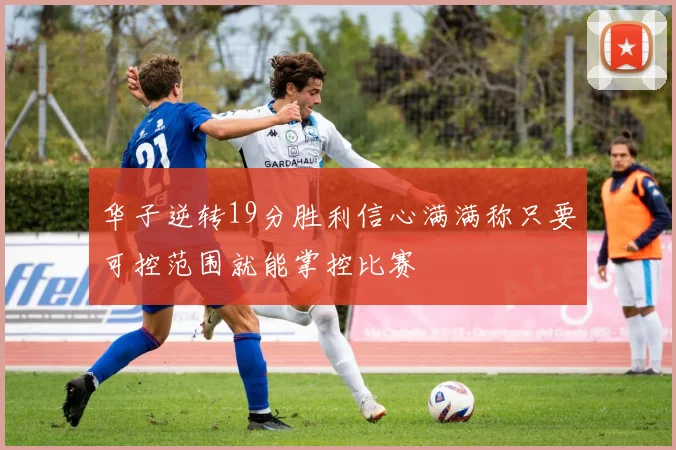 华子逆转19分胜利信心满满称只要可控范围就能掌控比赛