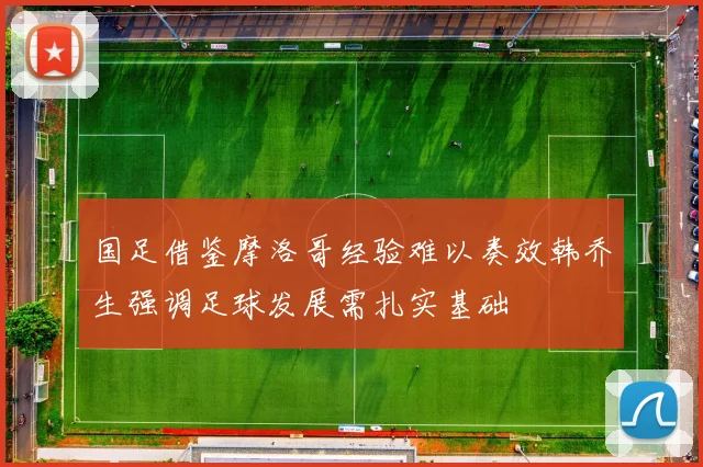 国足借鉴摩洛哥经验难以奏效韩乔生强调足球发展需扎实基础