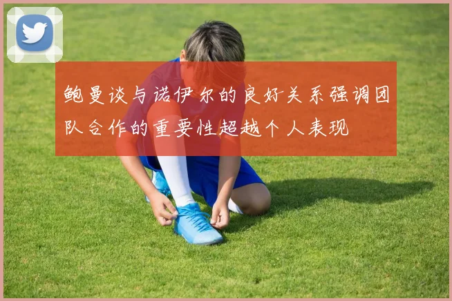 鲍曼谈与诺伊尔的良好关系强调团队合作的重要性超越个人表现