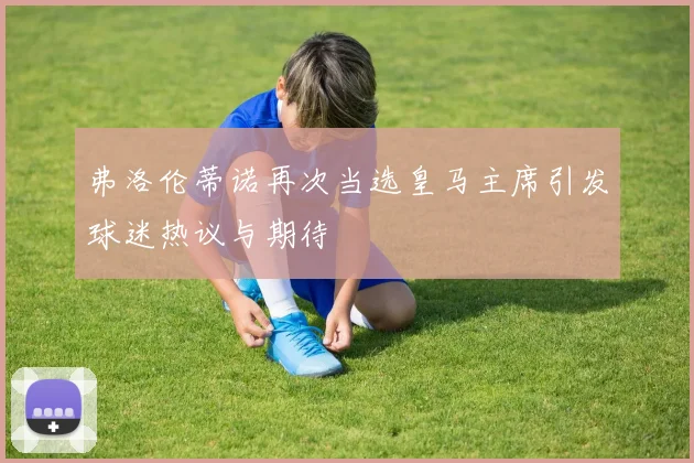弗洛伦蒂诺再次当选皇马主席引发球迷热议与期待