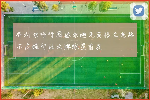 乔科尔呼吁图赫尔避免英格兰老路不应强行让大牌球星首发