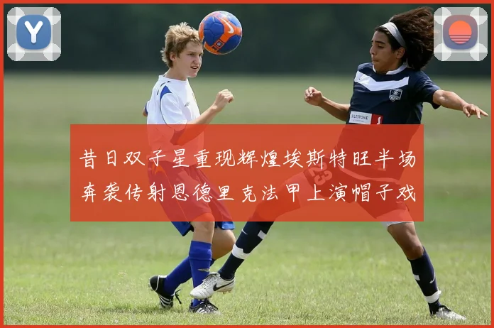 昔日双子星重现辉煌埃斯特旺半场奔袭传射恩德里克法甲上演帽子戏法