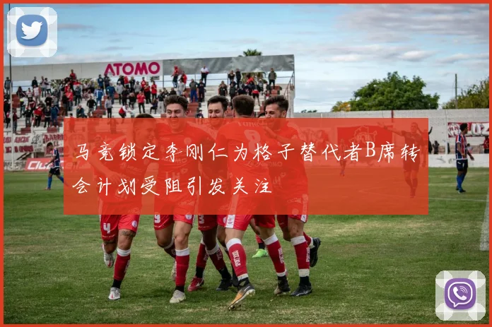 马竞锁定李刚仁为格子替代者B席转会计划受阻引发关注