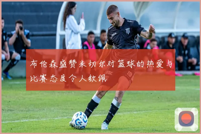 布伦森盛赞米切尔对篮球的热爱与比赛态度令人钦佩