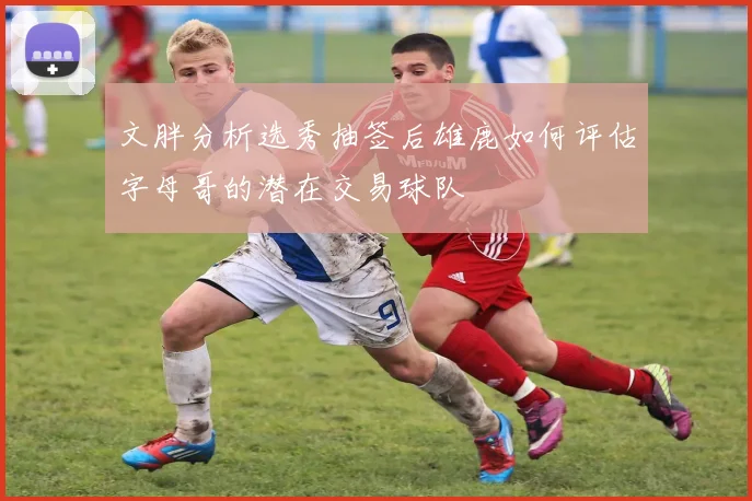 文胖分析选秀抽签后雄鹿如何评估字母哥的潜在交易球队