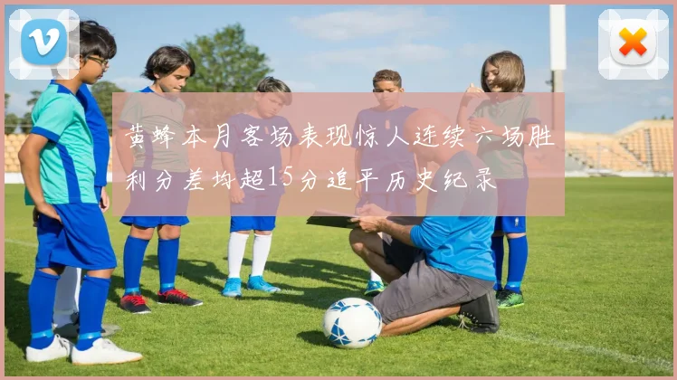 黄蜂本月客场表现惊人连续六场胜利分差均超15分追平历史纪录