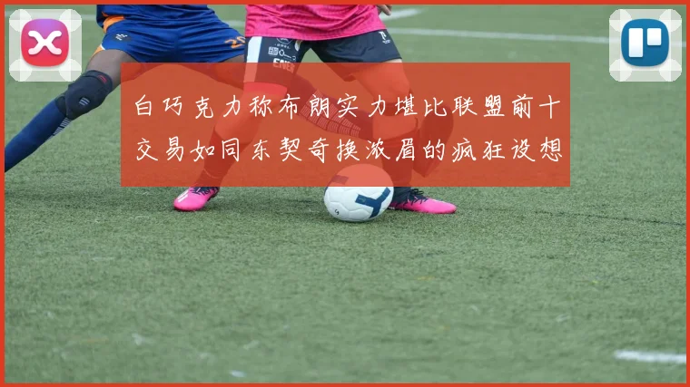 白巧克力称布朗实力堪比联盟前十交易如同东契奇换浓眉的疯狂设想