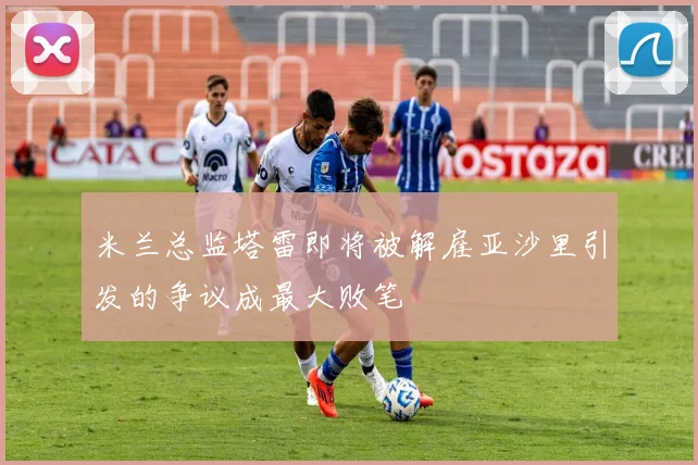 米兰总监塔雷即将被解雇亚沙里引发的争议成最大败笔